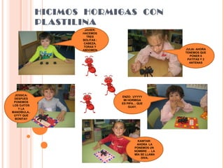 HICIMOS HORMIGAS CON
PLASTILINA
JAVIER:
HACEMOS
TRES
BOLITAS :
CABEZA,
TORAX Y
ABDOMEN JULIA: AHORA
TENEMOS QUE
PONER 6
PATITAS Y 2
ANTENAS
JESSICA:
DESPUES
PONEMOS
LOS OJITOS
Y LA
MANDÍBULA..
UYYY QUE
BONITA!!
KAWTAR:
AHORA LA
PONEMOS UN
NOMBRE … LA
MÍA SE LLAMA
DIVA.
ENZO: UYYYY
MI HORMIGA
ES PIPA… QUE
GUAY.
 