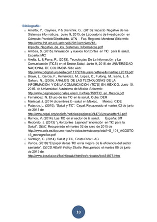 10
Bibliografía:
o Amatto, Y., Caymes, P & Bianchini, G.. (2010). Impacto Negativo de los
Sistemas Informáticos. Junio 9, 2015, de Laboratorio de Investigación en
Cómputo Paralelo/Distribuido, UTN – Fac. Regional Mendoza Sitio web:
http://www.frsf.utn.edu.ar/cneisi2010/archivos/18-
Impacto_Negativo_de_los_Sistemas_Informaticos.pdf
o Arribas, S. (2015). Innovación y nuevos horizontes en TIC para la salud,
España: MIC
o Avella, L. & Parra, P.. (2013). Tecnologías De La Información y La
Comunicación (TICS) en el Sector Salud. Junio 9, 2015, de UNIVERSIDAD
NACIONAL DE COLOMBIA Sitio web:
http://www.bdigital.unal.edu.co/11172/1/laurayanethavellamartinez.2013.pdf
o Bravo, L., Garcia, F., Hernandez, M., Lopez, C., Furlong, M., Isario, L. &
Galvan, N.. (2009). ANÁLISIS DE LAS TECNOLOGÍAS DE LA
INFORMACIÓN Y DE LA COMUNICACIÓN (TIC’S) EN MÉXICO. Junio 10,
2015, de Universidad Autónoma de México Sitio web:
http://www.paginaspersonales.unam.mx/files/150/TIC_en_Mexico.pdf
o Fernández, N. El uso de las TIC en la salud, Cuba: DER
o Mariscal, J. (2014 diciembre). E- salud en México, México: CIDE
o Palacios, L. (2010). “Salud y TIC”. Cepal. Recuperado el martes 02 de junio
de 2015 de
http://www.cepal.org/socinfo/noticias/paginas/3/44733/newsletter12.pdf
o Ramos, V. (2014). Las TIC en el sector de la salud, España: BIT
o Redondo, J. (2013) “¿Horizontes Lejanos? Innovación en TIC para la
Salud”. SEIC. Recuperado el martes 02 de junio de 2015 de
http://www.seis.es/documentos/revistas/revistacompleta/I+S_101_AGOSTO
13_monografico.pdf
o Santiago, C. (2014). Salud y TIC, Costa Rica: LAC
o Varios. (2010) “El papel de las TIC en la mejora de la eficiencia del sector
sanitario”. OECD HEalth Policy Studie. Recuperado el martes 08 de junio
de 2015 de
http://www.ticsalut.cat/flashticsalut/html/es/articulos/doc34875.html
 