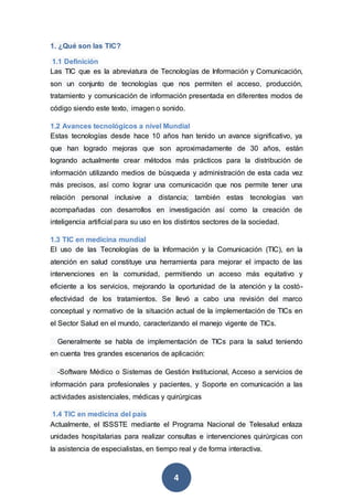 4
1. ¿Qué son las TIC?
1.1 Definición
Las TIC que es la abreviatura de Tecnologías de Información y Comunicación,
son un conjunto de tecnologías que nos permiten el acceso, producción,
tratamiento y comunicación de información presentada en diferentes modos de
código siendo este texto, imagen o sonido.
1.2 Avances tecnológicos a nivel Mundial
Estas tecnologías desde hace 10 años han tenido un avance significativo, ya
que han logrado mejoras que son aproximadamente de 30 años, están
logrando actualmente crear métodos más prácticos para la distribución de
información utilizando medios de búsqueda y administración de esta cada vez
más precisos, así como lograr una comunicación que nos permite tener una
relación personal inclusive a distancia; también estas tecnologías van
acompañadas con desarrollos en investigación así como la creación de
inteligencia artificial para su uso en los distintos sectores de la sociedad.
1.3 TIC en medicina mundial
El uso de las Tecnologías de la Información y la Comunicación (TIC), en la
atención en salud constituye una herramienta para mejorar el impacto de las
intervenciones en la comunidad, permitiendo un acceso más equitativo y
eficiente a los servicios, mejorando la oportunidad de la atención y la costó-
efectividad de los tratamientos. Se llevó a cabo una revisión del marco
conceptual y normativo de la situación actual de la implementación de TICs en
el Sector Salud en el mundo, caracterizando el manejo vigente de TICs.
Generalmente se habla de implementación de TICs para la salud teniendo
en cuenta tres grandes escenarios de aplicación:
-Software Médico o Sistemas de Gestión Institucional, Acceso a servicios de
información para profesionales y pacientes, y Soporte en comunicación a las
actividades asistenciales, médicas y quirúrgicas
1.4 TIC en medicina del país
Actualmente, el ISSSTE mediante el Programa Nacional de Telesalud enlaza
unidades hospitalarias para realizar consultas e intervenciones quirúrgicas con
la asistencia de especialistas, en tiempo real y de forma interactiva.
 