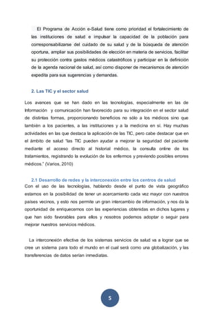 5
El Programa de Acción e-Salud tiene como prioridad el fortalecimiento de
las instituciones de salud e impulsar la capacidad de la población para
corresponsabilizarse del cuidado de su salud y de la búsqueda de atención
oportuna, ampliar sus posibilidades de elección en materia de servicios, facilitar
su protección contra gastos médicos catastróficos y participar en la definición
de la agenda nacional de salud, así como disponer de mecanismos de atención
expedita para sus sugerencias y demandas.
2. Las TIC y el sector salud
Los avances que se han dado en las tecnologías, especialmente en las de
Información y comunicación han favorecido para su integración en el sector salud
de distintas formas, proporcionando beneficios no sólo a los médicos sino que
también a los pacientes, a las instituciones y a la medicina en sí. Hay muchas
actividades en las que destaca la aplicación de las TIC, pero cabe destacar que en
el ámbito de salud “las TIC pueden ayudar a mejorar la seguridad del paciente
mediante el acceso directo al historial médico, la consulta online de los
tratamientos, registrando la evolución de los enfermos y previendo posibles errores
médicos.” (Varios, 2010)
2.1 Desarrollo de redes y la interconexión entre los centros de salud
Con el uso de las tecnologías, hablando desde el punto de vista geográfico
estamos en la posibilidad de tener un acercamiento cada vez mayor con nuestros
países vecinos, y esto nos permite un gran intercambio de información, y nos da la
oportunidad de enriquecernos con las experiencias obtenidas en dichos lugares y
que han sido favorables para ellos y nosotros podemos adoptar o seguir para
mejorar nuestros servicios médicos.
La interconexión efectiva de los sistemas servicios de salud va a lograr que se
cree un sistema para todo el mundo en el cual será como una globalización, y las
transferencias de datos serían inmediatas.
 