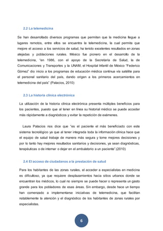 6
2.2 La telemedicina
Se han desarrollado diversos programas que permiten que la medicina llegue a
lugares remotos, entre ellos se encuentra la telemedicina, la cual permite que
mejore el acceso a los servicios de salud, ha tenido excelentes resultados en zonas
alejadas y poblaciones rurales. México fue pionero en el desarrollo de la
telemedicina, “en 1986, con el apoyo de la Secretaría de Salud, la de
Comunicaciones y Transportes y la UNAM, el Hospital Infantil de México “Federico
Gómez” dio inicio a los programas de educación médica continua vía satélite para
el personal sanitario del país, dando origen a los primeros acercamientos en
telemedicina del país” (Palacios, 2010)
2.3 La historia clínica electrónica
La utilización de la historia clínica electrónica presenta múltiples beneficios para
los pacientes, puesto que al tener en línea su historial médico se puede acceder
más rápidamente a diagnósticos y evitar la repetición de exámenes.
Laura Palacios nos dice que “es el paciente el más beneficiado con este
sistema tecnológico ya que al tener integrada toda la información clínica hace que
el equipo de salud trabaje de manera más segura y tome mejores decisiones y
por lo tanto hay mejores resultados sanitarios y decisiones, ya sean diagnósticas,
terapéuticas o de internar o dejar en el ambulatorio a un paciente”.(2010)
2.4 El acceso de ciudadanos a la prestación de salud
Para los habitantes de las zonas rurales, el acceder a especialistas en medicina
es dificultoso, ya que requiere desplazamientos hacia sitios urbanos donde se
encuentran los médicos, lo cual no siempre se puede hacer o representa un gasto
grande para los pobladores de esas áreas. Sin embargo, desde hace un tiempo
han comenzado a implementarse iniciativas de telemedicina, que facilitan
notablemente la atención y el diagnóstico de los habitantes de zonas rurales por
especialistas.
 