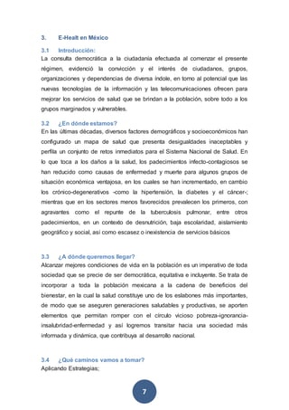 7
3. E-Healt en México
3.1 Introducción:
La consulta democrática a la ciudadanía efectuada al comenzar el presente
régimen, evidenció la convicción y el interés de ciudadanos, grupos,
organizaciones y dependencias de diversa índole, en torno al potencial que las
nuevas tecnologías de la información y las telecomunicaciones ofrecen para
mejorar los servicios de salud que se brindan a la población, sobre todo a los
grupos marginados y vulnerables.
3.2 ¿En dónde estamos?
En las últimas décadas, diversos factores demográficos y socioeconómicos han
configurado un mapa de salud que presenta desigualdades inaceptables y
perfila un conjunto de retos inmediatos para el Sistema Nacional de Salud. En
lo que toca a los daños a la salud, los padecimientos infecto-contagiosos se
han reducido como causas de enfermedad y muerte para algunos grupos de
situación económica ventajosa, en los cuales se han incrementado, en cambio
los crónico-degenerativos -como la hipertensión, la diabetes y el cáncer-;
mientras que en los sectores menos favorecidos prevalecen los primeros, con
agravantes como el repunte de la tuberculosis pulmonar, entre otros
padecimientos, en un contexto de desnutrición, baja escolaridad, aislamiento
geográfico y social, así como escasez o inexistencia de servicios básicos
3.3 ¿A dónde queremos llegar?
Alcanzar mejores condiciones de vida en la población es un imperativo de toda
sociedad que se precie de ser democrática, equitativa e incluyente. Se trata de
incorporar a toda la población mexicana a la cadena de beneficios del
bienestar, en la cual la salud constituye uno de los eslabones más importantes,
de modo que se aseguren generaciones saludables y productivas, se aporten
elementos que permitan romper con el círculo vicioso pobreza-ignorancia-
insalubridad-enfermedad y así logremos transitar hacia una sociedad más
informada y dinámica, que contribuya al desarrollo nacional.
3.4 ¿Qué caminos vamos a tomar?
Aplicando Estrategias;
 