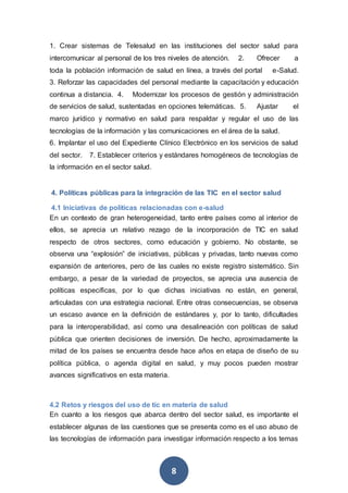 8
1. Crear sistemas de Telesalud en las instituciones del sector salud para
intercomunicar al personal de los tres niveles de atención. 2. Ofrecer a
toda la población información de salud en línea, a través del portal e-Salud.
3. Reforzar las capacidades del personal mediante la capacitación y educación
continua a distancia. 4. Modernizar los procesos de gestión y administración
de servicios de salud, sustentadas en opciones telemáticas. 5. Ajustar el
marco jurídico y normativo en salud para respaldar y regular el uso de las
tecnologías de la información y las comunicaciones en el área de la salud.
6. Implantar el uso del Expediente Clínico Electrónico en los servicios de salud
del sector. 7. Establecer criterios y estándares homogéneos de tecnologías de
la información en el sector salud.
4. Políticas públicas para la integración de las TIC en el sector salud
4.1 Iniciativas de políticas relacionadas con e-salud
En un contexto de gran heterogeneidad, tanto entre países como al interior de
ellos, se aprecia un relativo rezago de la incorporación de TIC en salud
respecto de otros sectores, como educación y gobierno. No obstante, se
observa una “explosión” de iniciativas, públicas y privadas, tanto nuevas como
expansión de anteriores, pero de las cuales no existe registro sistemático. Sin
embargo, a pesar de la variedad de proyectos, se aprecia una ausencia de
políticas específicas, por lo que dichas iniciativas no están, en general,
articuladas con una estrategia nacional. Entre otras consecuencias, se observa
un escaso avance en la definición de estándares y, por lo tanto, dificultades
para la interoperabilidad, así como una desalineación con políticas de salud
pública que orienten decisiones de inversión. De hecho, aproximadamente la
mitad de los países se encuentra desde hace años en etapa de diseño de su
política pública, o agenda digital en salud, y muy pocos pueden mostrar
avances significativos en esta materia.
4.2 Retos y riesgos del uso de tic en materia de salud
En cuanto a los riesgos que abarca dentro del sector salud, es importante el
establecer algunas de las cuestiones que se presenta como es el uso abuso de
las tecnologías de información para investigar información respecto a los temas
 
