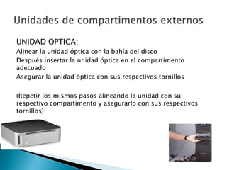 UNIDAD OPTICA:
Alinear la unidad óptica con la bahía del disco
Después insertar la unidad óptica en el compartimento
adecuado
Asegurar la unidad óptica con sus respectivos tornillos
(Repetir los mismos pasos alineando la unidad con su
respectivo compartimento y asegurarlo con sus respectivos
tornillos)
 