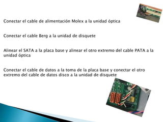 Conectar el cable de alimentación Molex a la unidad óptica
Conectar el cable Berg a la unidad de disquete
Alinear el SATA a la placa base y alinear el otro extremo del cable PATA a la
unidad óptica
Conectar el cable de datos a la toma de la placa base y conectar el otro
extremo del cable de datos disco a la unidad de disquete
 