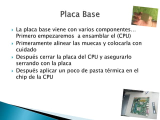  La placa base viene con varios componentes…
Primero empezaremos a ensamblar el (CPU)
 Primeramente alinear las muecas y colocarla con
cuidado
 Después cerrar la placa del CPU y asegurarlo
serrando con la placa
 Después aplicar un poco de pasta térmica en el
chip de la CPU
 
