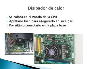  Se coloca en el zócalo de la CPU
 Apretarlo bien para asegurarlo en su lugar
 Por ultimo conectarlo en la placa base
 