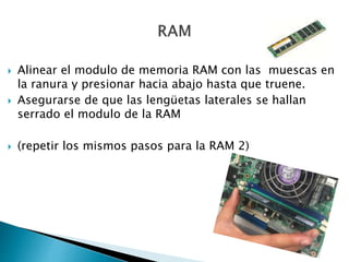  Alinear el modulo de memoria RAM con las muescas en
la ranura y presionar hacia abajo hasta que truene.
 Asegurarse de que las lengüetas laterales se hallan
serrado el modulo de la RAM
 (repetir los mismos pasos para la RAM 2)
 