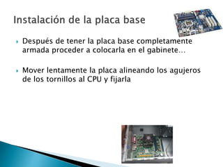  Después de tener la placa base completamente
armada proceder a colocarla en el gabinete…
 Mover lentamente la placa alineando los agujeros
de los tornillos al CPU y fijarla
 