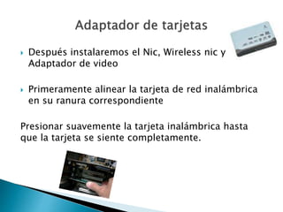 Después instalaremos el Nic, Wireless nic y
Adaptador de video
 Primeramente alinear la tarjeta de red inalámbrica
en su ranura correspondiente
Presionar suavemente la tarjeta inalámbrica hasta
que la tarjeta se siente completamente.
 