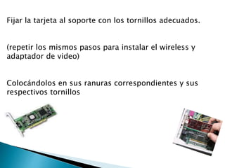 Fijar la tarjeta al soporte con los tornillos adecuados.
(repetir los mismos pasos para instalar el wireless y
adaptador de video)
Colocándolos en sus ranuras correspondientes y sus
respectivos tornillos
 