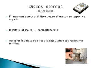  Primeramente colocar el disco que se alinee con su respectivo
espacio
 Insertar el disco en su comportamiento
 Asegurar la unidad de disco a la caja usando sus respectivos
tornillos
 