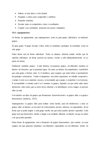 Enlazar as súas ideas e a dos demais.
 Preguntar a outros para comprender e clarificar.
 Propoñer solucións.
 Escoitar tanto os compañeiros como o coordinador.
 Cumprir coas actividades propostas nos prazos estipulados.
15.5.- Agrupamentos:
As formas de agrupamento que empregaremos serán en gran grupo, individuais ou mediante
grupos.
En gran grupo: O grupo da aula, é dicir, todos os estudantes participan na actividade como un
solo grupo.
Outra forma será de forma individual: Todos os alumnos deberán realizar tarefas que lle
supoñan enfrontarse de forma persoal coa mesma e levala a cabo independentemente ou co
apoio do mestre.
Finalmente mediante grupos: A aula divídese en pequenos grupos , de diferentes tamaños en
función do obxectivo que se pretenda lograr. En canto ao número de compoñentes, é preferible
que cada grupo o formen entre 2 e 6 membros, para asegurar que todos teñan a oportunidade
de participar activamente. Cando os integrantes non teñen experiencia no traballo cooperativo,
o tempo é corto ou os materiais escasos, se recomenda que o grupo o compoñan 3 ou 4 persoas.
É recomendable ir rotando cada 2 ou 3 semanas os grupos, logrando así que exista unha maior
interacción entre todos, que se xeren novas relacións e se identifiquen novos amigos ou persoas
afíns na aula.
Con relación aos tipos de grupos que formaremos desenvolveremos os grupos afíns e os grupos
heteroxéneos (Inclusiva, 2015)
Empregaremos os grupos afíns para realizar certas tarefas, para elo dividiremos a clase en
grupos afíns en función ao seu nivel de coñecementos previos, intereses ou capacidades, de tal
forma que se poida asignar a cada grupo tarefas nas que todos poidan aportar e aprender. Cada
grupo terá que desenvolver tarefas e chegar a un resultado diferente en función do que xa saben
e do que poden aprender.
Outra forma de agrupamento será a formación de grupos heteroxéneos, que consiste en crear
equipos nos que aparezan estudantes con diferentes capacidades ou con diferentes niveles de
 