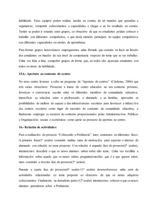 habilidade. Estes equipos poden realizar tarefas en común, de tal maneira que aprendan a
organizarse, compartir coñecementos e capacidades e chegar a un bo resultado en común.
Tamén se poden ir rotando estes grupos, co obxectivo de que os estudantes poidan coñecer e
traballar con diferentes compañeiros, e que desta maneira participen no equipo compañeiros
con diferentes capacidades ou niveles de aprendizaxe.
Para formar grupos heteroxéneos empregaremos unha fórmula que consiste en facer un listado
dos estudantes en función do seu nivel de competencia respecto do tema que se vai traballar.
Unha vez feita a lista, compoñer grupos de forma que, en todos eles aparezan estudantes con
todos os niveis de habilidade.
15.6.- Apertura ao contorno do centro:
No noso centro levarase a cabo un programa de “Apertura de centros” (Cárdenas, 2006) que
terá varios obxectivos: Proxectar a imaxe do centro educativo no seu contorno próximo,
favorecer a convivencia escolar entre os diferentes membros da comunidade educativa,
intensificar as relacións entre o profesorado, o alumnado e as familias, aproveitar as
posibilidades de mellora do espazo e das infraestruturas escolares para favorecer a utilización
dos centros escolares como lugar de encontro do conxunto da comunidade educativa, e
finalmente empregar os recursos do contorno proporcionados polas Administracións Públicas
e Organizacións sociais e económicas como apoio ao proxecto de apertura ao centro.
16.- Relación de actividades:
Para a realización do proxecto “Coñecendo a Prehistoria” imos centrarnos en diferentes fases:
A primeira frase(1ª sesión) consistirá nunhas rutas de motivación, para espertar o interese do
alumnado con relación ao tema proposto. Con relación á segunda fase do proxecto(2ª sesión),
intentaremos descubrir o que os nosos alumnos saben sobre dito tema. Unha vez recollida a
información sobre aquelo que os nenos saben, preguntarémoslles que é o que queren saber,
nisto consistirá a terceira fase do proxecto(3ª sesión).
Durante a cuarta fase do proxecto(4ª sesión-11ª sesión) desenvolveranse unha serie de
actividades relacionadas co tema proposto co obxectivo de que os nenos adquiran
coñecementos. Finalmente, na derradeira parte (12ª sesión) intentaremos coñecer o que os nosos
alumnos aprenderon sobre a Prehistoria.
 