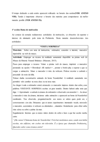 O tempo dedicado a cada sesión aparecerá reflexado no horario das sesións(VER ANEXO
VIII). Tamén é importante observar o horario das materias para compaxinarse da mellor
maneira posible (VER ANEXO IX).
1ª sesión: Rutas de motivación
Ao comezo da xornada realizaremos actividades de motivación, co obxectivo de espertar o
interese do alumnado polo tema da Prehistoria. Desta maneira desenvolveremos tres
actividades:
“VISITA SORPRESA”
Materiais: Sobre con nota de instrucións, ordenador, conexión a internet, marcador
imprimible na web do museo.
Actividade: Empregar un recurso de realidade aumentada dispoñible na páxina web do
Museo de Historia Natural Británico (Museum, 2015).
Pasos para empregar o recurso: Visitar a páxina web do museo, imprimir o marcador
premendo na opción <<Download AR marker>> , premer o botón play e esperar a que se
cargue a animación. Situar o marcador á vista da webcam. Pódese recortar o cadrado e
prescindir do resto da folla.
Trátase dunha reconstrución animada do home Neanderthal. A realidade aumentada nos
permitirá velo camiñar na nosa clase ou na nosa man.
Ao chegar á aula o ordenador estará arrancado e o marcador impreso dentro dun sobre, coas
palabras VISITANTE SORPRESA escritas en gran tamaño. Dentro haberá unha nota que
diga: <<Aproximade o cadrado á cámara do ordenador e observade con atención>>. Ao situar
o marcador á vista da cámara, iniciarase unha animación e aparecerá un home de Nearderthal
camiñando. Tras observalo, preguntarémoslle aos nenos se saben quen pode ser, e
conversaremos con eles. Deixamos que os nenos experimenten intentando tocalo, movendo
o marcador, acercándoo á webcam ou afastándoo , situándoo frontalmente para obter unha
vista aérea ou sobre a palma da man.
Seguidamente faremos que os nenos miren dentro do sobre e lean o que hai escrito nunha
carta:
“¡Ola nenos! Chámome home de Nearderthal. Vivín hai moitísimos anos, cando non había
escolas, nin edificios, nin coches nin televisión. É a época que chamades Prehistoria¿
Queredes saber como éramos entón?
 