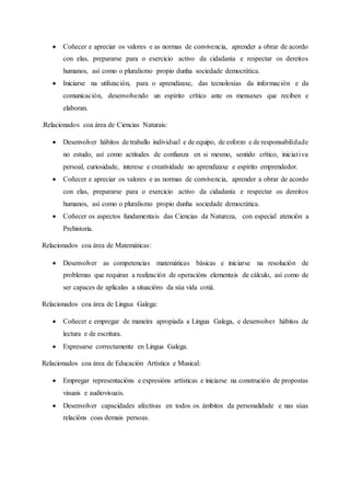  Coñecer e apreciar os valores e as normas de convivencia, aprender a obrar de acordo
con elas, prepararse para o exercicio activo da cidadanía e respectar os dereitos
humanos, así como o pluralismo propio dunha sociedade democrática.
 Iniciarse na utilización, para o aprendizaxe, das tecnoloxías da información e da
comunicación, desenvolvendo un espírito crítico ante os mensaxes que reciben e
elaboran.
.Relacionados coa área de Ciencias Naturais:
 Desenvolver hábitos de traballo individual e de equipo, de esforzo e de responsabilidade
no estudo, así como actitudes de confianza en si mesmo, sentido crítico, iniciativa
persoal, curiosidade, interese e creatividade no aprendizaxe e espírito emprendedor.
 Coñecer e apreciar os valores e as normas de convivencia, aprender a obrar de acordo
con elas, prepararse para o exercicio activo da cidadanía e respectar os dereitos
humanos, así como o pluralismo propio dunha sociedade democrática.
 Coñecer os aspectos fundamentais das Ciencias da Natureza, con especial atención a
Prehistoria.
Relacionados coa área de Matemáticas:
 Desenvolver as competencias matemáticas básicas e iniciarse na resolución de
problemas que requiran a realización de operacións elementais de cálculo, así como de
ser capaces de aplicalas a situacións da súa vida cotiá.
Relacionados coa área de Lingua Galega:
 Coñecer e empregar de maneira apropiada a Lingua Galega, e desenvolver hábitos de
lectura e de escritura.
 Expresarse correctamente en Lingua Galega.
Relacionados coa área de Educación Artística e Musical:
 Empregar representacións e expresións artísticas e iniciarse na construción de propostas
visuais e audiovisuais.
 Desenvolver capacidades afectivas en todos os ámbitos da personalidade e nas súas
relacións coas demais persoas.
 