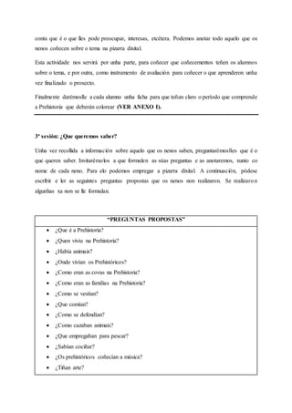 conta que é o que lles pode preocupar, interesas, etcétera. Podemos anotar todo aquelo que os
nenos coñecen sobre o tema na pizarra dixital.
Esta actividade nos servirá por unha parte, para coñecer que coñecementos teñen os alumnos
sobre o tema, e por outra, como instrumento de avaliación para coñecer o que aprenderon unha
vez finalizado o proxecto.
Finalmente darémoslle a cada alumno unha ficha para que teñan claro o período que comprende
a Prehistoria que deberán colorear (VER ANEXO I).
3ª sesión: ¿Que queremos saber?
Unha vez recollida a información sobre aquelo que os nenos saben, preguntarémoslles que é o
que queren saber. Invitarémolos a que formulen as súas preguntas e as anotaremos, xunto co
nome de cada neno. Para elo podemos empregar a pizarra dixital. A continuación, pódese
escribir e ler as seguintes preguntas propostas que os nenos non realizaron. Se realizaron
algunhas xa non se lle formulan.
“PREGUNTAS PROPOSTAS”
 ¿Que é a Prehistoria?
 ¿Quen viviu na Prehistoria?
 ¿Había animais?
 ¿Onde vivían os Prehistóricos?
 ¿Como eran as covas na Prehistoria?
 ¿Como eran as familias na Prehistoria?
 ¿Como se vestían?
 ¿Que comían?
 ¿Como se defendían?
 ¿Como cazaban animais?
 ¿Que empregaban para pescar?
 ¿Sabían cociñar?
 ¿Os prehistóricos coñecían a música?
 ¿Tiñan arte?
 