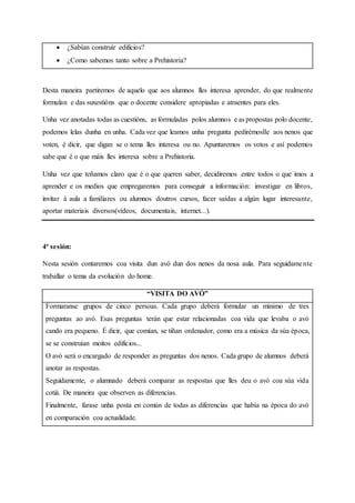  ¿Sabían construír edificios?
 ¿Como sabemos tanto sobre a Prehistoria?
Desta maneira partiremos de aquelo que aos alumnos lles interesa aprender, do que realmente
formulan e das suxestións que o docente considere apropiadas e atraentes para eles.
Unha vez anotadas todas as cuestións, as formuladas polos alumnos e as propostas polo docente,
podemos lelas dunha en unha. Cada vez que leamos unha pregunta pedirémoslle aos nenos que
voten, é dicir, que digan se o tema lles interesa ou no. Apuntaremos os votos e así podemos
sabe que é o que máis lles interesa sobre a Prehistoria.
Unha vez que teñamos claro que é o que queren saber, decidiremos entre todos o que imos a
aprender e os medios que empregaremos para conseguir a información: investigar en libros,
invitar á aula a familiares ou alumnos doutros cursos, facer saídas a algún lugar interesante,
aportar materiais diversos(vídeos, documentais, internet...).
4ª sesión:
Nesta sesión contaremos coa visita dun avó dun dos nenos da nosa aula. Para seguidamente
traballar o tema da evolución do home.
“VISITA DO AVÓ”
Formaranse grupos de cinco persoas. Cada grupo deberá formular un mínimo de tres
preguntas ao avó. Esas preguntas terán que estar relacionadas coa vida que levaba o avó
cando era pequeno. É dicir, que comían, se tiñan ordenador, como era a música da súa época,
se se construían moitos edificios...
O avó será o encargado de responder as preguntas dos nenos. Cada grupo de alumnos deberá
anotar as respostas.
Seguidamente, o alumnado deberá comparar as respostas que lles deu o avó coa súa vida
cotiá. De maneira que observen as diferencias.
Finalmente, farase unha posta en común de todas as diferencias que había na época do avó
en comparación coa actualidade.
 