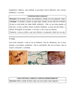 Seguidamente realizarase outra actividade na que poidan observar diferencias entre os homes
prehistóricos e os actuais.
“COMPARANDO FAMILIAS”
Materiais: Foto da familia do neno, foto prehistórica, cartolina de cores, pegamento e lapis.
Actividade: A actividade consistirá en pegar nunha cartolina de cores unha foto da familia
do neno ao carón doutra foto dunha familia prehistórica. Unha vez que estean pegadas as
dúas fotos, os nenos escribirán debaixo da familia Prehistórica un nome para dita familia, e
debaixo da fotografía da súa familia, o seu nome e o ano no que nos atopamos.
Finalmente, os nenos escribirán o que vexan diferente en comparación dunha foto coa outra.
5ª sesión:
Nesta sesión trataremos o tema do arte na Prehistoria. Para elo, intentaremos que os nenos
aprendan a crear pinturas prehistóricas. Para iso amosámoslle unha serie de imaxes antes de
comezar a desenvolver a actividade.
“CREA PINTURA E DEBUXA COMO OS PREHISTÓRICOS”
Materiais: Pintura vermella de dedos, auga, vaso, terra, pincel, mural engurrado.
 