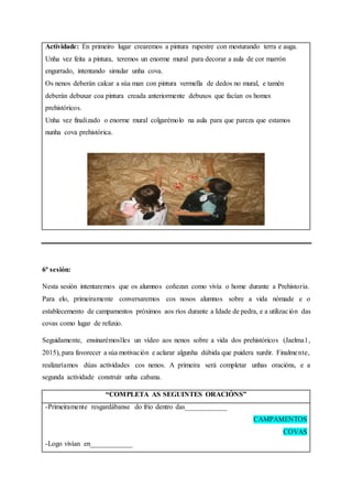 Actividade: En primeiro lugar crearemos a pintura rupestre con mesturando terra e auga.
Unha vez feita a pintura, teremos un enorme mural para decorar a aula de cor marrón
engurrado, intentando simular unha cova.
Os nenos deberán calcar a súa man con pintura vermella de dedos no mural, e tamén
deberán debuxar coa pintura creada anteriormente debuxos que facían os homes
prehistóricos.
Unha vez finalizado o enorme mural colgarémolo na aula para que pareza que estamos
nunha cova prehistórica.
6ª sesión:
Nesta sesión intentaremos que os alumnos coñezan como vivía o home durante a Prehistoria.
Para elo, primeiramente conversaremos cos nosos alumnos sobre a vida nómade e o
establecemento de campamentos próximos aos ríos durante a Idade de pedra, e a utilización das
covas como lugar de refuxio.
Seguidamente, ensinarémoslles un vídeo aos nenos sobre a vida dos prehistóricos (Jaelma1,
2015), para favorecer a súa motivación e aclarar algunha dúbida que puidera xurdir. Finalmente,
realizaríamos dúas actividades cos nenos. A primeira será completar unhas oracións, e a
segunda actividade construír unha cabana.
“COMPLETA AS SEGUINTES ORACIÓNS”
-Primeiramente resgardábanse do frío dentro das____________
CAMPAMENTOS
COVAS
-Logo vivían en____________
 