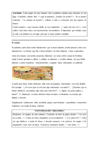 Actividade: Cada equipo de catro alumnos lerá as palabras cuñadas para colocalas no seu
lugar. O primeiro alumno dirá: << aquí di quentarse, ¿Estades de acordo?>> . Se os demais
contestan: <<si, estamos de acordo>>, collerán o cuño e o colocarán nun dos espazos en
branco.
Cando terminen, o que comezou diralle ao seu compañeiro: << agora che toca a ti>>, e este
collerá e lerá outro cuño, e así sucesivamente ata terminalos. É importante que a lámina estea
no aula coas palabras no seu lugar para que os nenos poidan consultala.
8ª sesión:
Na primeira parte desta sesión intentaremos que os nosos alumnos podan apreciar como era a
alimentación e as formas que tiña o home primitivo de obter alimento, é dicir a agricultura.
Antes de comezar coas tarefas propostas, falaremos cos nenos sobre a etapa do Neolítico,
cando o home aprendeu a cultivar e colleitar os alimentos e a coidar animais, dos que obtiña
alimento e outros beneficios. Amosarémoslles a seguinte imaxe relacionada co explicado.
A partir desa imaxe tamén abriremos unha serie de preguntas relacionadas coas súas familias.
Por exemplo: “¿ Os vosos pais ou avós fan algo relacionado coa imaxe?”, “¿Pensades que os
homes primitivos necesitaban algo máis para sobrevivir?”, “¿ Alguén me pode explicar a
imaxe?”. E , finalmente os nenos deberán rodear na imaxe os elementos ou escenas que
indique o docente.
Seguidamente realizaremos unha actividade grupal, para fomentar o aprendizaxe cooperativo(
realizarase con axuda da imaxe anterior):
“CONVERSACIÓN XIRATORIA”
Realizarase en equipos de catro alumnos. Comezará un neno do grupo dicindo: <<eu vexo
un ou unha...>>. Cando di a frase, preguntará ao seu compañeiro: << e ti, ¿Que ves?>>. Unha
vez que finalicen a ronda de frases, o docente nomeará a un portavoz do equipo e lle
preguntarán o que viron na imaxe. O portavoz contestará dicindo: << nós vimos...>>.
 