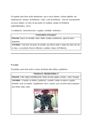 Na segunda parte desta sesión intentaremos que os nosos alumnos coñezan algunhas das
manifestacións artísticas da Prehistoria, é dicir o arte da Prehistoria. Para elo, amosarémoslle
aos nosos alumnos un vídeo no que poden ver esculturas propias da Prehistoria
(ARTEHISTORIA, 2015).
A continuación, desenvolveremos a seguinte actividade motivadora:
“CONSTRÚE O PUZZLE”
Material: Anacos de cartolina( imaxe dunha escultura prehistórica), papel de mural,
pegamento.
Actividade: Cada neno terá pezas de cartolina que deberá xuntar e pegar nun mural que hai
en clase, e así poderán observar diferentes esculturas típicas da Prehistoria
9ª sesión:
Na primeira parte desta sesión os nenos deseñarán unha disfrace prehistórica.
“DISFRACE PREHISTÓRICA”
Material: Unha manta( preferiblemente branca de raias negras), tesoiras, velcro de pegar.
Actividade: Construír un disfrace prehistórico cortando a manta en anacos e pegalos
formando como un camisón. Seguidamente facer o mesmo, pero con dous anacos pequenos
para formar unhas calzas.
 