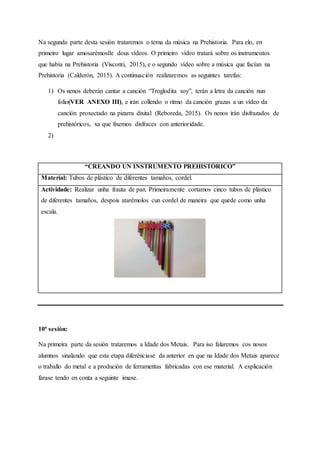 Na segunda parte desta sesión trataremos o tema da música na Prehistoria. Para elo, en
primeiro lugar amosarémoslle dous vídeos. O primeiro vídeo tratará sobre os instrumentos
que había na Prehistoria (Visconti, 2015), e o segundo vídeo sobre a música que facían na
Prehistoria (Calderón, 2015). A continuación realizaremos as seguintes tarefas:
1) Os nenos deberán cantar a canción “Troglodita soy”, terán a letra da canción nun
folio(VER ANEXO III), e irán collendo o ritmo da canción grazas a un vídeo da
canción proxectado na pizarra dixital (Reboreda, 2015). Os nenos irán disfrazados de
prehistóricos, xa que fixemos disfraces con anterioridade.
2)
“CREANDO UN INSTRUMENTO PREHISTÓRICO”
Material: Tubos de plástico de diferentes tamaños, cordel.
Actividade: Realizar unha frauta de pan. Primeiramente cortamos cinco tubos de plástico
de diferentes tamaños, despois atarémolos cun cordel de maneira que quede como unha
escala.
10ª sesión:
Na primeira parte da sesión trataremos a Idade dos Metais. Para iso falaremos cos nosos
alumnos sinalando que esta etapa diferénciase da anterior en que na Idade dos Metais aparece
o traballo do metal e a produción de ferramentas fabricadas con ese material. A explicación
farase tendo en conta a seguinte imaxe.
 