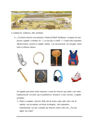 A continuación realizarase unha actividade:
1) ¿ Cal destes obxectos non pertencen á Idade de Metal? Realizarase en grupos de catro
persoas, seguindo a estrutura de: << eu creo que é o móbil >>. Cando todos respondan
afirmativamente pasarán ao seguinte alumno, e así sucesivamente ata conseguir rodear
todos os debuxos intrusos.
Na segunda parte desta sesión trataremos o tema dos obxectos que rodan e non rodan.
Explicarémoslle aos nenos que os prehistóricos inventaron a roda. Faremos a seguinte
actividade:
1) Dados os seguintes obxectos: Bóla, lata de nestea, regra, unha caixa, rolo de
madeira, taco de madeira con forma de triángulo, cubo matemático.
Experimentade con eles e anotade que obxectos rodan e cales non. ¿ Por que
algúns non rodan?
 