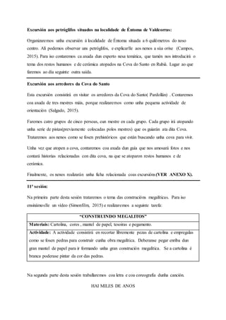 Excursión aos petróglifos situados na localidade de Éntoma de Valdeorras:
Organizaremos unha excursión á localidade de Éntoma situada a 6 quilómetros do noso
centro. Alí podemos observar uns petróglifos, e explicarlle aos nenos a súa orixe (Campos,
2015). Para iso contaremos ca axuda dun experto nesa temática, que tamén nos introducirá o
tema dos restos humanos e de cerámica atopados na Cova do Santo en Rubiá. Lugar ao que
faremos ao día seguinte outra saída.
Excursión aos arredores da Cova do Santo
Esta excursión consistirá en visitar os arredores da Cova do Santo( Pardollán) . Contaremos
coa axuda de tres mestres máis, porque realizaremos como unha pequena actividade de
orientación (Salgado, 2015).
Faremos catro grupos de cinco persoas, cun mestre en cada grupo. Cada grupo irá atopando
unha serie de pistas(previamente colocadas polos mestres) que os guiarán ata dita Cova.
Trataremos aos nenos como se fosen prehistóricos que están buscando unha cova para vivir.
Unha vez que atopen a cova, contaremos coa axuda dun guía que nos amosará fotos e nos
contará historias relacionadas con dita cova, na que se atoparon restos humanos e de
cerámica.
Finalmente, os nenos realizarán unha ficha relacionada coas excursións(VER ANEXO X).
11ª sesión:
Na primeira parte desta sesión trataremos o tema das construcións megalíticas. Para iso
ensinámoslle un vídeo (Simonfilm, 2015) e realizaremos a seguinte tarefa:
“CONSTRUINDO MEGALITOS”
Materiais: Cartolina, cores , mantel de papel, tesoiras e pegamento.
Actividade: A actividade consistirá en recortar libremente pezas de cartolina e empregalas
como se fosen pedras para construír cunha obra megalítica. Deberanse pegar enriba dun
gran mantel de papel para ir formando unha gran construción megalítica. Se a cartolina é
branca poderase pintar da cor das pedras.
Na segunda parte desta sesión traballaremos coa letra e coa coreografía dunha canción.
HAI MILES DE ANOS
 