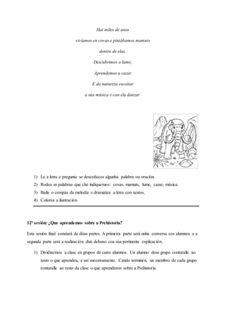 Hai miles de anos
vivíamos en covas e pintábamos mamuts
dentro de elas.
Descubrimos o lume,
Aprendemos a cazar
E da natureza escoitar
a súa música e con ela danzar.
1) Le a letra e pregunta se descoñeces algunha palabra ou oración.
2) Rodea as palabras que che indiquemos: covas, mamuts, lume, cazar, música.
3) Baila o compás da melodía e dramatiza a letra con xestos.
4) Colorea a ilustración.
12ª sesión: ¿Que aprendemos sobre a Prehistoria?
Esta sesión final constará de dúas partes. A primeira parte será unha conversa cos alumnos e a
segunda parte será a realización dun debuxo coa súa pertinente explicación.
1) Dividiremos a clase en grupos de catro alumnos. Un alumno dese grupo contaralle ao
resto o que aprendeu, e así sucesivamente. Cando terminen, un membro de cada grupo
contaralle ao resto da clase o que aprenderon sobre a Prehistoria.
 