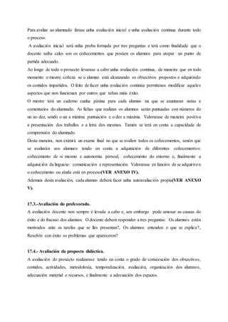 Para avaliar ao alumnado farase unha avaliación inicial e unha avaliación continua durante todo
o proceso.
A avaliación inicial será unha proba formada por tres preguntas e terá como finalidade que o
docente saiba cales son os coñecementos que posúen os alumnos para atopar un punto de
partida adecuado.
Ao longo de todo o proxecto levarase a cabo unha avaliación continua, de maneira que en todo
momento o mestre coñeza se o alumno está alcanzando os obxectivos propostos e adquirindo
os contidos impartidos. O feito de facer unha avaliación continúa permítenos modificar aqueles
aspectos que non funcionan por outros que teñan máis éxito.
O mestre terá un caderno cunha páxina para cada alumno na que se axuntaran notas e
comentarios do alumnado. As fichas que realizan os alumnos serán puntuadas con números do
un ao dez, sendo o un a mínima puntuación e o dez a máxima. Valorarase de maneira positiva
a presentación dos traballos e a letra dos mesmos. Tamén se terá en conta a capacidade de
comprensión do alumnado.
Desta maneira, non existirá un exame final no que se avalíen todos os coñecementos, senón que
se avaliarán aos alumnos tendo en conta a adquisición de diferentes coñecementos:
coñecemento de si mesmo e autonomía persoal, coñecemento do entorno e, finalmente a
adquisición da linguaxe: comunicación e representación. Valorarase en función de se adquiriron
o coñecemento ou aínda está en proceso(VER ANEXO IV).
Ademais desta avaliación, cada alumno deberá facer unha autoavaliación propia(VER ANEXO
V).
17.3.-Avaliación do profesorado.
A avaliación docente non sempre é levada a cabo e, sen embargo pode amosar as causas do
éxito e do fracaso dos alumnos. O docente deberá responder a tres preguntas: Os alumnos están
motivados ante as tarefas que se lles presentan?, Os alumnos entenden o que se explica?,
Resolvín con éxito os problemas que apareceron?
17.4.- Avaliación da proposta didáctica.
A avaliación do proxecto realizarase tendo en conta o grado de consecución dos obxectivos,
contidos, actividades, metodoloxía, temporalización, avaliación, organización dos alumnos,
adecuación material e recursos, e finalmente a adecuación dos espazos.
 