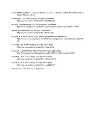 Coll,C.,Martín, E., Mauri, T., Miras, M., Onrubia,J.,Solé,I.,&Zabala,A. (2007). El constructivismo en
el aula. Barcelona:Graó.
Educaccióntv.(19 de Abril de 2015). Youtube.Obtenidode
https://www.youtube.com/watch?v=NtqqV01ue34
Inclusiva,E.(14 de Abril de 2015). Iteeducación.Obtenidode
http://www.ite.educacion.es/formacion/materiales/72/cd/curso/unidad3/u3.I.3.htm
Jaelma1.(18 de Abril de 2015). Youtube.Obtenidode
https://www.youtube.com/watch?v=i6rPnN42rBU
Museum,N.H. (17 de Abril de 2015). NaturalHistory Museum.Obtenidode
http://www.nhm.ac.uk/nature-online/life/human-origins/early-human-family/neanderthal-
ar/
Reboreda,S.(20 de Abril de 2015). Youtube.Obtenidode
https://www.youtube.com/watch?v=3vyVy_35n7U
Salgado,X.M. (2 de Maio de 2015). O noso patrimonio.Obtenidode
http://onosopatrimonio.blogspot.com.es/2011/07/petroglifos-de-galiza-ii.html
Simonfilm.(20de Abril de 2015). Youtube.Obtenidode
https://www.youtube.com/watch?v=uBSGGyuUFmU
Visconti,C.(20 de Abril de 2015). Youtube.Obtenido de
https://www.youtube.com/watch?v=pw5QZQsURFY
Real Decreto 126/2014, do 28 de febreiro.
 