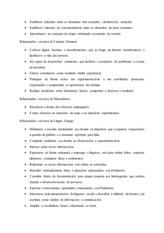  Establecer relacións entre os elementos dun conxunto: clasificación, seriación.
 Establecer relacións de correspondencia entre os elementos de dous conxuntos.
 Aproximarse ao concepto de tempo ordenando secuencias de accións.
Relacionados coa área de Ciencias Naturais:
 Coñecer algúns inventos e descubrimentos que ao longo da historia transformaron e
facilitaron a vida das persoas.
 Ser capaz de desenvolver estratexias que faciliten a resolución de problemas e a toma
de decisións.
 Extraer conclusións como resultado dunha experiencia.
 Participar de forma activa nas experimentacións e nas actividades propostas,
respectando e compartindo as aportacións dos demais.
 Realizar predicións sobre fenómenos físicos; comprobar e observar o resultado.
Relacionados coa área de Matemáticas:
 Recoñecer a forma dos obxectos empregados.
 Contar obxectos en situacións de xogo e en situacións experimentais.
Relacionados coa área de Lingua Galega:
 Habituarse a escoitar atentamente aos demais en situacións que o requiren, respectando
a quenda de palabra e o momento oportuno para falar.
 Compartir oralmente cos demais as observacións e experimentacións.
 Interese polas novas informacións.
 Expresarse de forma ordenada e empregar a linguaxe oral para relatar feitos, expresar
hipóteses, comunicar ideas e sentimentos.
 Relacionar as novas informacións con outras xa coñecidas.
 Describir ordenadamente feitos e situacións relacionados coa Prehistoria.
 Consultar fontes de documentación para atopar resposta aos interrogantes que xurdan
durante o desenvolvemento do proxecto.
 Expresar coñecementos aprendidos relacionados coa Prehistoria.
 Interesarse pola interpretación da linguaxe escrita e descubrir a utilidade da lectura e da
escritura como medios de información e comunicación.
 Ampliar o vocabulario básico relacionado co tema.
 