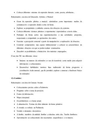  Coñecer diferentes sistemas de expresión literaria: conto, poesía, adiviñanza...
Relacionados coa área de Educación Artística e Musical:
 Gozar da expresión plástica e musical, valorándoas como importantes medios de
comunicación e expresión dende a orixe do home.
 Explorar as propiedades e calidades sonoras dos obxectos do contorno.
 Coñecer diferentes técnicas plásticas e experimentar expresándose a través delas.
 Participar de forma activa nas experimentacións e nas actividades propostas,
respectando e compartindo as aportacións dos outros.
 Exercitar a percepción sensorial a partir da manipulación e exploración de obxectos.
 Construír composicións nun espazo tridimensional e coñecer as características de
diferentes obxectos cos que se poden realizar construcións.
 Descubrir as posibilidades e limitacións dos materiais empregados.
O uso das TIC nas diferentes áreas:
 Iniciarse no manexo do ordenador e o uso da tecnoloxía como medio para adquirir
información e coñecementos.
 Desenvolver habilidades motrices finas mellorando de forma progresiva a
coordinación óculo-manual, que lle permitirá explorar e manexar o hardware básico
do ordenador.
12.-Contidos:
Relacionados coa área de Ciencias Sociais:
 Coñecementos previos sobre a Prehistoria.
 Preguntas sobre o tema do proxecto.
 Fontes de información.
 Mapa conceptual.
 Os prehistóricos e o home actual.
 A alimentación. Formas de obter alimento do home primitivo.
 A vivenda e o refuxio na Prehistoria.
 Vestido e elementos decorativos.
 A familia: membros da unidade familiar e relacións entre eles. Tarefas familiares.
 Aproximación ao coñecemento dos xacementos arqueolóxicos e os museos.
 