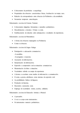  Coñecemento de profesións: o arqueólogo.
 Propiedades dos obxectos: características físicas, localización no tempo, usos.
 Relación de correspondencia entre obxectos da Prehistoria e da actualidade.
 Secuencias temporais: antes/despois.
Relacionados coa área de Ciencias Naturais:
 Coñecemento dalgunhas ferramentas e utensilios prehistóricos.
 Descubrimentos e inventos: O lume e a roda.
 Establecemento de relacións entre anticipacións e resultados de experiencias.
Relacionados coa área de Matemáticas:
 A forma dos obxectos empregados na Prehistoria.
 Contar os obxectos.
Relacionados coa área de Lingua Galega:
 Participación e adecuación comunicativa:
-A asemblea.
-As preguntas e respostas.
 Asociación de informacións.
 Interpretación de informacións.
 Expresión e comprensión oral en situacións comunicativas.
 Memorización de feitos e situacións.
 Vocabulario referido ao campo de experiencia.
 A lectura e a escritura como medios de información e comunicación.
 O conto, a poesía, adiviñanza como sistemas de expresión oral.
 As posibilidades lúdicas da linguaxe.
 Produción de historias.
 Descrición e narracións orais.
 Emprego do vocabulario: nomes, accións, calidades.
Relacionados coa área de Educación Artística e Musical:
 A percusión.
 A voz e o corpo como instrumentos.
 Os instrumentos musicais prehistóricos.
 