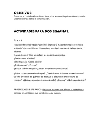 OBJETIVOS:
Fomentar el cuidado del medio ambiente a los alumnos de primer año de primaria.
Crear conciencia sobre la contaminación.
ACTIVIDADES PARA DOS SEMANAS.
Dí a # 1
-Se presentarán los videos: “Salvemos al globo” y “La contaminación del medio
ambiente” cómo actividades disparadoras y motivadoras para la indagación de
saberes.
-Luego de ver el video se realizan las siguientes preguntas:
¿Qué muestra el video?
¿Qué le pasa a nuestro planeta?
¿Está enfermo? ¿Por qué?
¿En qué usamos el agua? ¿Saben en qué la desperdiciamos?
¿Cómo podemos ensuciar el agua? ¿Dónde tiramos la basura en nuestra casa?
¿Cómo creen que se guarda o se destruye la basura que tira cada uno de
nosotros? ¿Quiénes ensucian el aire en la calle? ¿Con qué? ¿Qué es contaminar?
APRENDIZAJES ESPERADOS: Reconoce acciones que afectan la naturaleza y
participa en actividades que contribuyen a su cuidado.
 