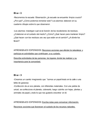 Dí a # 2
-Recorremos la escuela: Observación ¿la escuela se encuentra limpia o sucia?
¿Por qué? ¿Cómo podemos remediar esto? Los alumnos elaboran en su
cuaderno dibujos sobre lo que observaron
-Los alumnos investigan cual es la función de los recolectores de residuos.
¿Colaboran en el cuidado del medio? ¿Cómo? ¿Qué hacen para mantener limpio?
¿Qué hacen con los residuos una vez que están en el camión? ¿A dónde los
llevan?
APRENDIZAJES ESPERADOS: Reconoce acciones que afectan la naturaleza y
participa en actividades que contribuyen a su cuidado.
Describe actividades de las personas, los lugares donde las realizan y su
importancia para la comunidad.
Dí a # 3
-Creamos un cuento imaginando que "somos un papel tirado en la calle o una
latita de gaseosa
-Confección de un eco planeta, con diferentes materiales. Con una pelota de
unicel, se confecciona el planeta, colorearlo, luego cubrirla con hojas, plantas y
animales de papel, y todo lo que nos gustaría encontrar en él.
APRENDIZAJES ESPERADOS: Escribe notas para comunicar información.
Reconoce acciones que favorecen el cuidado de los recursos naturales.
 