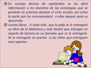  En consejo técnico de septiembre se les dará
información a los docentes de las estrategias que se
pondrán en práctica durante el ciclo escolar, así como
la parte que les corresponderá a ellos apoyar para su
desarrollo.
 cuenta libros. A cada niño que lo pida se le entregará
un libro de la biblioteca y este tendrá que entregar un
reporte de lectura en un formato que se le entregará.
Se le entregara un premio a los niños que entreguen
mas reportes.
 