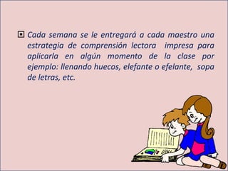  Cada semana se le entregará a cada maestro una
estrategia de comprensión lectora impresa para
aplicarla en algún momento de la clase por
ejemplo: llenando huecos, elefante o efelante, sopa
de letras, etc.
 