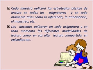  Cada maestro aplicará las estrategias básicas de
lectura en todas las asignaturas y en todo
momento tales como la inferencia, la anticipación,
el muestreo, etc.
 Los docentes aplicaran en cada asignatura y en
todo momento las diferentes modalidades de
lectura como: en voz alta, lectura compartida, en
episodios etc.
 
