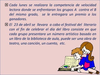  Cada lunes se realizara la competencia de velocidad
lectora donde se enfrentaran los grupos A contra el B
del mismo grado, se le entregara un premio a los
ganadores.
 El 23 de abril se llevara a cabo el festival del literario
con el fin de celebrar el día del libro consiste en que
cada grupo presentara un número artístico basado en
un libro de la biblioteca de aula, puede ser una obra de
teatro, una canción, un cuento, etc.
 