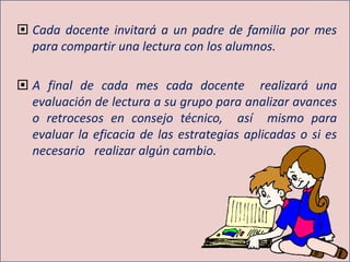  Cada docente invitará a un padre de familia por mes
para compartir una lectura con los alumnos.
 A final de cada mes cada docente realizará una
evaluación de lectura a su grupo para analizar avances
o retrocesos en consejo técnico, así mismo para
evaluar la eficacia de las estrategias aplicadas o si es
necesario realizar algún cambio.
 