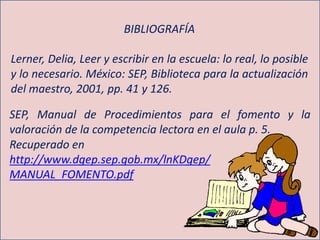 BIBLIOGRAFÍA
Lerner, Delia, Leer y escribir en la escuela: lo real, lo posible
y lo necesario. México: SEP, Biblioteca para la actualización
del maestro, 2001, pp. 41 y 126.
SEP, Manual de Procedimientos para el fomento y la
valoración de la competencia lectora en el aula p. 5.
Recuperado en
http://www.dgep.sep.gob.mx/lnKDgep/
MANUAL_FOMENTO.pdf
 