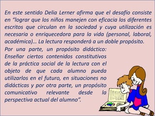 En este sentido Delia Lerner afirma que el desafío consiste
en “lograr que los niños manejen con eficacia los diferentes
escritos que circulan en la sociedad y cuya utilización es
necesaria o enriquecedora para la vida (personal, laboral,
académica)… La lectura responderá a un doble propósito.
Por una parte, un propósito didáctico:
Enseñar ciertos contenidos constitutivos
de la práctica social de la lectura con el
objeto de que cada alumno pueda
utilizarlos en el futuro, en situaciones no
didácticas y por otra parte, un propósito
comunicativo relevante desde la
perspectiva actual del alumno”.
 