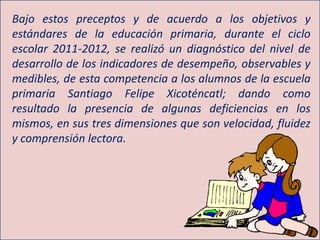 Bajo estos preceptos y de acuerdo a los objetivos y
estándares de la educación primaria, durante el ciclo
escolar 2011-2012, se realizó un diagnóstico del nivel de
desarrollo de los indicadores de desempeño, observables y
medibles, de esta competencia a los alumnos de la escuela
primaria Santiago Felipe Xicoténcatl; dando como
resultado la presencia de algunas deficiencias en los
mismos, en sus tres dimensiones que son velocidad, fluidez
y comprensión lectora.
 