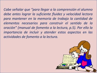 Cabe señalar que “para llegar a la comprensión el alumno
debe antes lograr la suficiente fluidez y velocidad lectora
para mantener en la memoria de trabajo la cantidad de
elementos necesarios para construir el sentido de la
oración” (manual de fomento a la lectura, p.5). Por ello la
importancia de incluir y atender estos aspectos en las
actividades de fomento a la lectura.
 