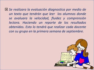  Se realizara la evaluación diagnostica por medio de
un texto que tendrán que leer los alumnos donde
se avaluara la velocidad, fluidez y comprensión
lectora. Haciendo un reporte de los resultados
obtenidos. Esto lo tendrá que realizar cada docente
con su grupo en la primera semana de septiembre.
 
