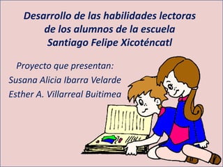 Desarrollo de las habilidades lectoras
de los alumnos de la escuela
Santiago Felipe Xicoténcatl
Proyecto que presentan:
Susana Alicia Ibarra Velarde
Esther A. Villarreal Buitimea
 