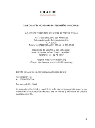 3
SERIE GUÍAS TÉCNICAS PARA LAS TESORERÍAS MUNICIPALES
D.R. Instituto Hacendario del Estado de México (IHAEM)
Av. México No. 604, col. Américas
Toluca de Lerdo, Estado de México
C.P. 50130
Teléfonos: (722) 280­66­27, 280­66­18, 280­03­00
Hacienda de Solís No. 7 col. Echegaray
Naucalpan de Juárez, Estado de México
Teléfono: (55) 53­73­42­87
Página Web: www.ihaem.org
Correo electrónico: webmaster@ihaem.org
Comité Editorial de la Administración Pública Estatal
Autorización No.
A: 203/1/023/03­4
Primera edición, 2003
La reproducción total o parcial de este documento podrá efectuarse
mediante la autorización expresa de la fuente y dándose el crédito
correspondiente.
 