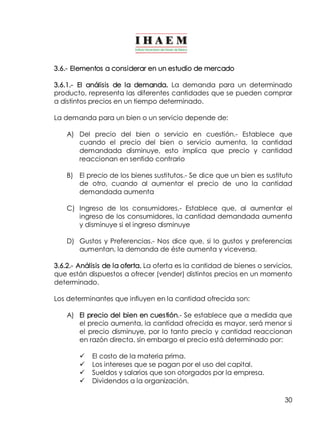 30
3.6.­ Elementos a considerar en un estudio de mercado
3.6.1.­ El análisis de la demanda. La demanda para un determinado
producto, representa las diferentes cantidades que se pueden comprar
a distintos precios en un tiempo determinado.
La demanda para un bien o un servicio depende de:
A) Del precio del bien o servicio en cuestión.­ Establece que
cuando el precio del bien o servicio aumenta, la cantidad
demandada disminuye, esto implica que precio y cantidad
reaccionan en sentido contrario
B) El precio de los bienes sustitutos.­ Se dice que un bien es sustituto
de otro, cuando al aumentar el precio de uno la cantidad
demandada aumenta
C) Ingreso de los consumidores.­ Establece que, al aumentar el
ingreso de los consumidores, la cantidad demandada aumenta
y disminuye si el ingreso disminuye
D) Gustos y Preferencias.­ Nos dice que, si lo gustos y preferencias
aumentan, la demanda de éste aumenta y viceversa.
3.6.2.­ Análisis de la oferta. La oferta es la cantidad de bienes o servicios,
que están dispuestos a ofrecer (vender) distintos precios en un momento
determinado.
Los determinantes que influyen en la cantidad ofrecida son:
A) El precio del bien en cuestión.­ Se establece que a medida que
el precio aumenta, la cantidad ofrecida es mayor, será menor si
el precio disminuye, por lo tanto precio y cantidad reaccionan
en razón directa. sin embargo el precio está determinado por:
ü El costo de la materia prima.
ü Los intereses que se pagan por el uso del capital.
ü Sueldos y salarios que son otorgados por la empresa.
ü Dividendos a la organización.
 